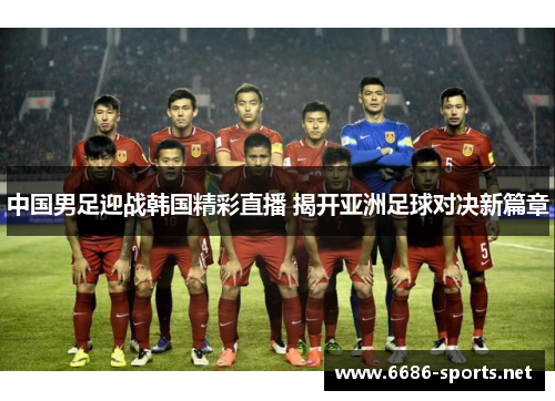 中国男足迎战韩国精彩直播 揭开亚洲足球对决新篇章